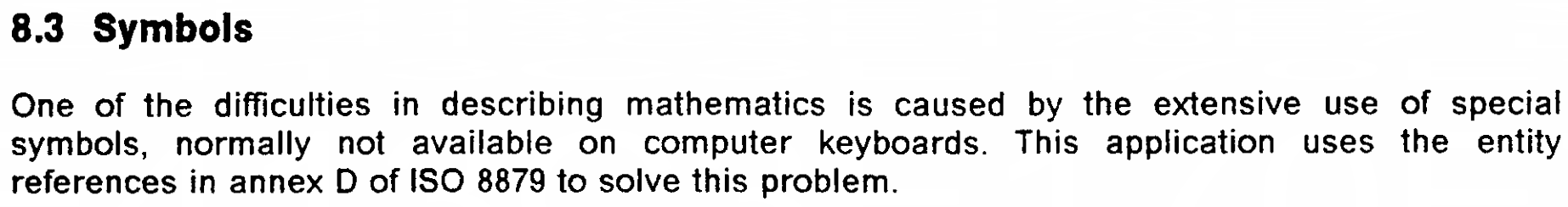 8.3 Symbols  One of the difficulties in describing mathematics is caused by the extensive use of special symbols, normally not available on computer keyboards. This application uses the entity references in annex D of ISO 8879 to solve this problem.