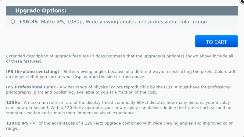 Upgrade Options: +$6.35  Matte IPS, 1080p, Wide viewing angles and professional color range
            Extended description of upgrade features (it does not mean that the upgrade(s) option(s) shown above include all of these features):
            IPS (In-plane switching) - Better viewing angles because of a different way of constructing the pixels. Colors will no longer shift if you look at your display from the side or from above.
            IPS Professional Color - A wider range of physical colors reproducible by the LCD. A must-have for professional photography, print and publishing, available to you at a fraction of the cost.
            120Hz - A maximum refresh rate of the display (most commonly 60Hz) dictates how many pictures your display can show per second. With a 120 Hertz upgrade, your new display can deliver double the frames each second for smoother motion and a much more immersive visual experience.
            120Hz IPS - All of the advantages of a 120Hertz upgrade combined with wide viewing angles and improved color range.